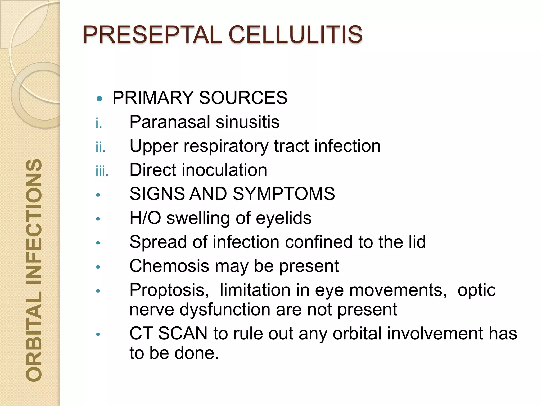 PRESEPTAL CELLULITISORBITALINFECTIONS
 PRIMARY SOURCES
i. Paranasal sinusitis
ii. Upper respiratory tract infection
iii. Direct inoculation
• SIGNS AND SYMPTOMS
• H/O swelling of eyelids
• Spread of infection confined to the lid
• Chemosis may be present
• Proptosis, limitation in eye movements, optic
nerve dysfunction are not present
• CT SCAN to rule out any orbital involvement has
to be done.
 