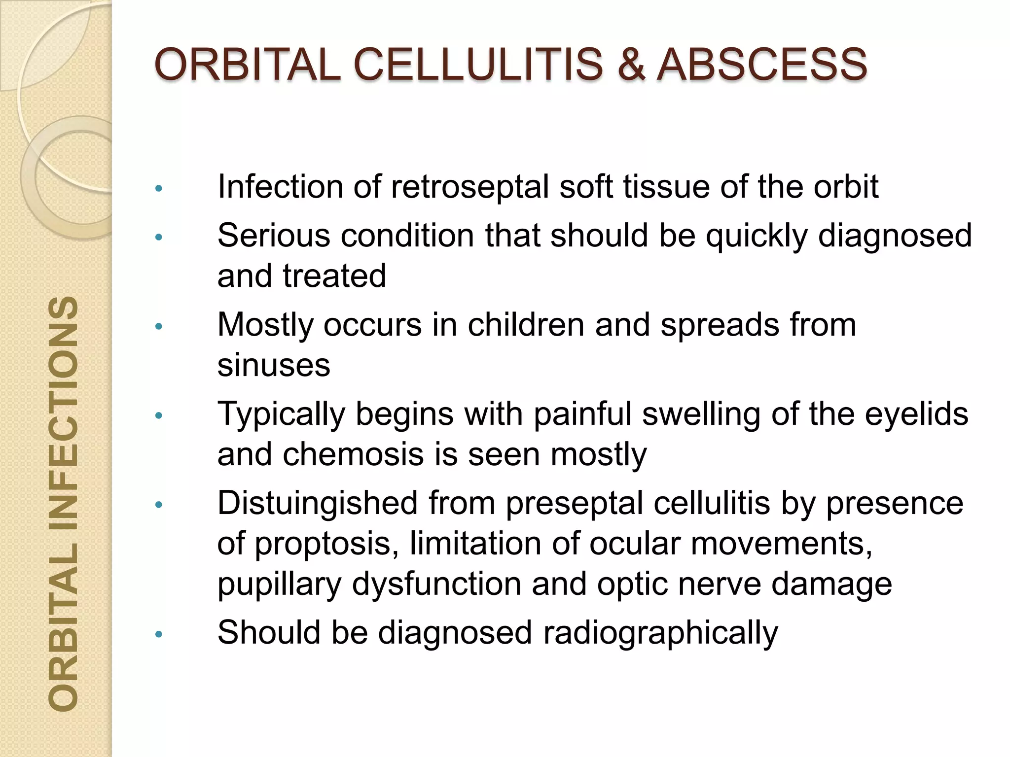 ORBITAL CELLULITIS & ABSCESSORBITALINFECTIONS
• Infection of retroseptal soft tissue of the orbit
• Serious condition that should be quickly diagnosed
and treated
• Mostly occurs in children and spreads from
sinuses
• Typically begins with painful swelling of the eyelids
and chemosis is seen mostly
• Distuingished from preseptal cellulitis by presence
of proptosis, limitation of ocular movements,
pupillary dysfunction and optic nerve damage
• Should be diagnosed radiographically
 