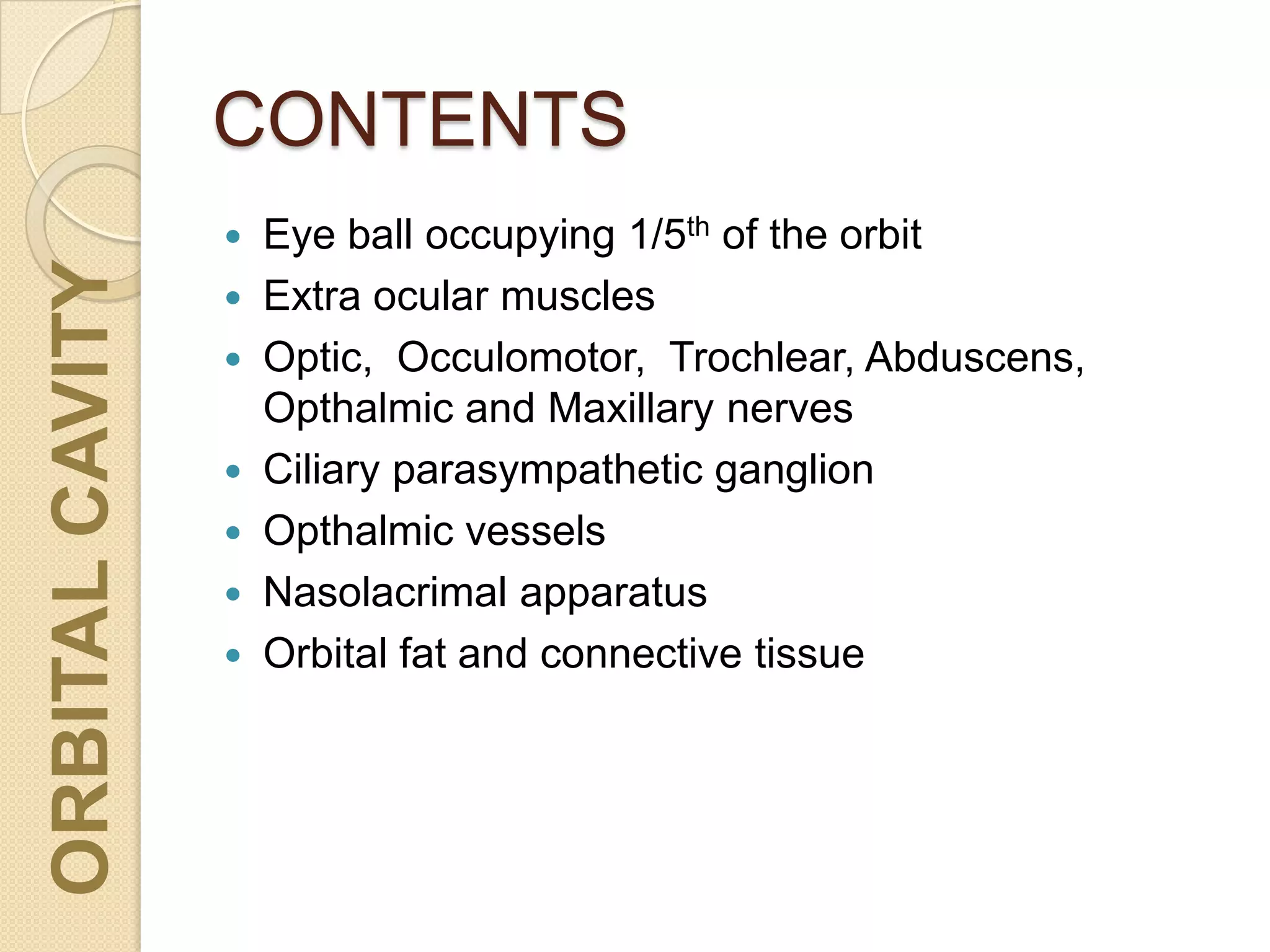 CONTENTS
ORBITALCAVITY
 Eye ball occupying 1/5th of the orbit
 Extra ocular muscles
 Optic, Occulomotor, Trochlear, Abduscens,
Opthalmic and Maxillary nerves
 Ciliary parasympathetic ganglion
 Opthalmic vessels
 Nasolacrimal apparatus
 Orbital fat and connective tissue
 