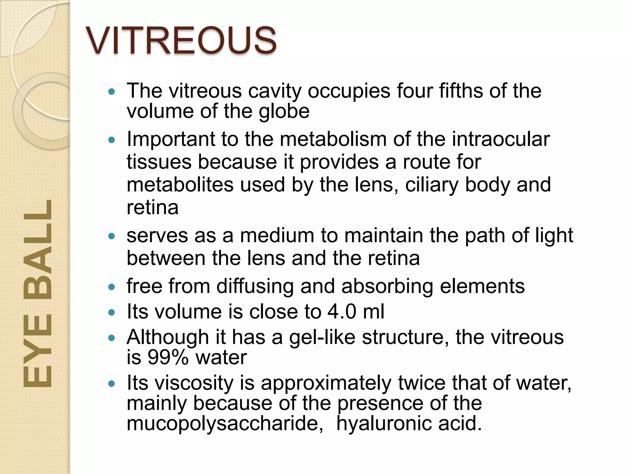 VITREOUS
 The vitreous cavity occupies four fifths of the
volume of the globe
 Important to the metabolism of the intraocular
tissues because it provides a route for
metabolites used by the lens, ciliary body and
retina
 serves as a medium to maintain the path of light
between the lens and the retina
 free from diffusing and absorbing elements
 Its volume is close to 4.0 ml
 Although it has a gel-like structure, the vitreous
is 99% water
 Its viscosity is approximately twice that of water,
mainly because of the presence of the
mucopolysaccharide, hyaluronic acid.
EYEBALL
 