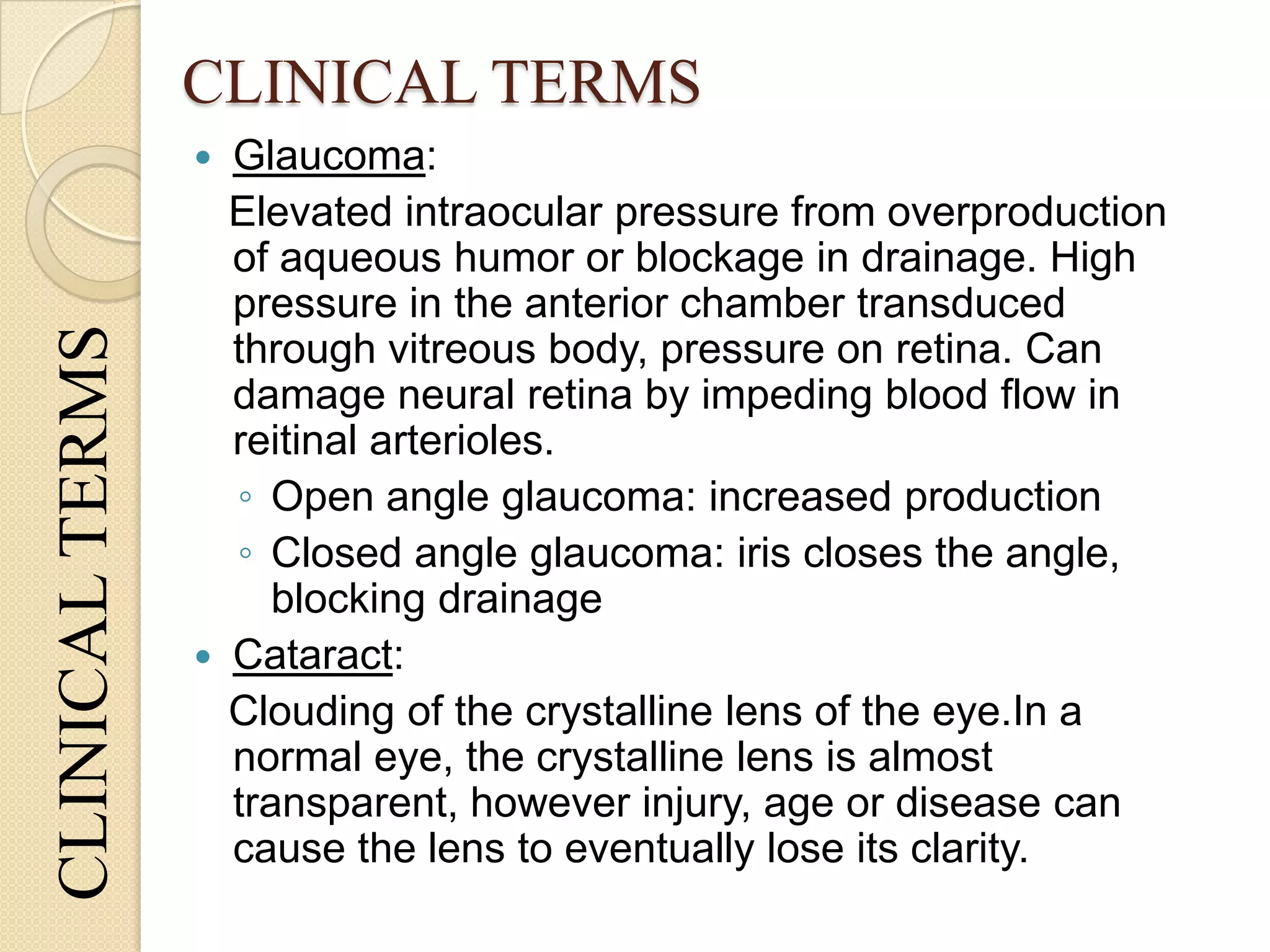 CLINICAL TERMS
 Glaucoma:
Elevated intraocular pressure from overproduction
of aqueous humor or blockage in drainage. High
pressure in the anterior chamber transduced
through vitreous body, pressure on retina. Can
damage neural retina by impeding blood flow in
reitinal arterioles.
◦ Open angle glaucoma: increased production
◦ Closed angle glaucoma: iris closes the angle,
blocking drainage
 Cataract:
Clouding of the crystalline lens of the eye.In a
normal eye, the crystalline lens is almost
transparent, however injury, age or disease can
cause the lens to eventually lose its clarity.
CLINICALTERMS
 
