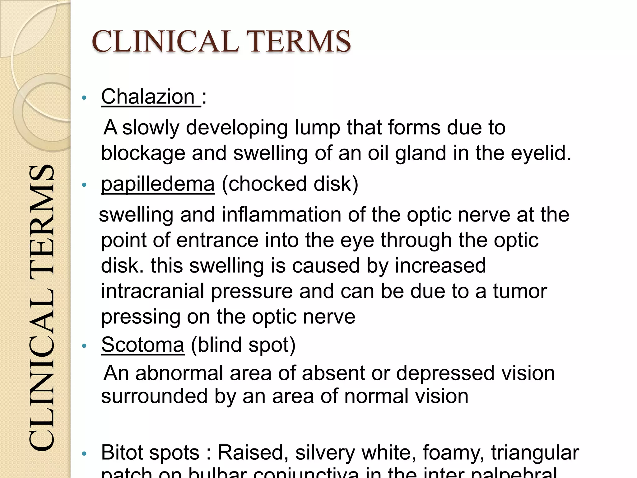 CLINICAL TERMSCLINICALTERMS
• Chalazion :
A slowly developing lump that forms due to
blockage and swelling of an oil gland in the eyelid.
• papilledema (chocked disk)
swelling and inflammation of the optic nerve at the
point of entrance into the eye through the optic
disk. this swelling is caused by increased
intracranial pressure and can be due to a tumor
pressing on the optic nerve
• Scotoma (blind spot)
An abnormal area of absent or depressed vision
surrounded by an area of normal vision
• Bitot spots : Raised, silvery white, foamy, triangular
 