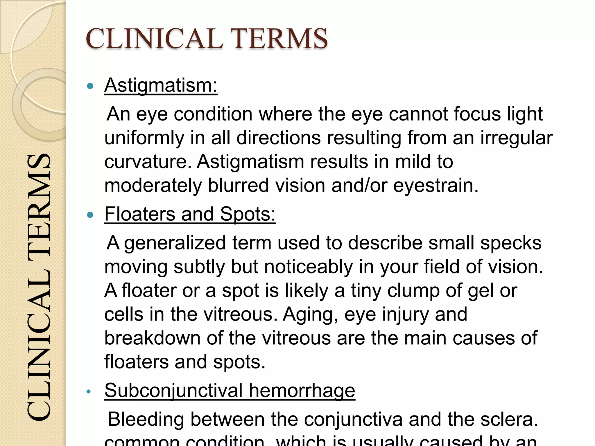 CLINICAL TERMSCLINICALTERMS
 Astigmatism:
An eye condition where the eye cannot focus light
uniformly in all directions resulting from an irregular
curvature. Astigmatism results in mild to
moderately blurred vision and/or eyestrain.
 Floaters and Spots:
A generalized term used to describe small specks
moving subtly but noticeably in your field of vision.
A floater or a spot is likely a tiny clump of gel or
cells in the vitreous. Aging, eye injury and
breakdown of the vitreous are the main causes of
floaters and spots.
• Subconjunctival hemorrhage
Bleeding between the conjunctiva and the sclera.
 