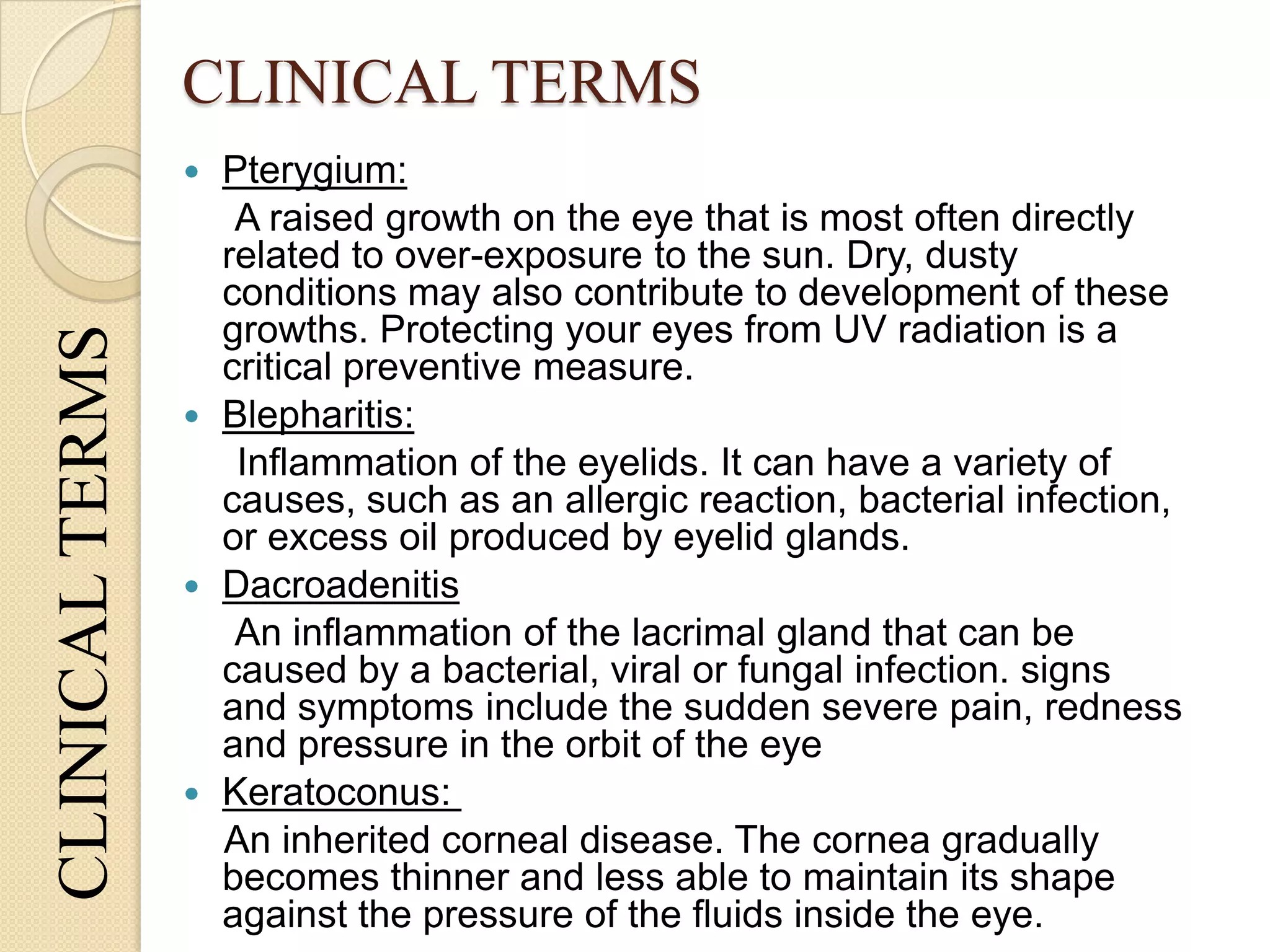 CLINICAL TERMSCLINICALTERMS
 Pterygium:
A raised growth on the eye that is most often directly
related to over-exposure to the sun. Dry, dusty
conditions may also contribute to development of these
growths. Protecting your eyes from UV radiation is a
critical preventive measure.
 Blepharitis:
Inflammation of the eyelids. It can have a variety of
causes, such as an allergic reaction, bacterial infection,
or excess oil produced by eyelid glands.
 Dacroadenitis
An inflammation of the lacrimal gland that can be
caused by a bacterial, viral or fungal infection. signs
and symptoms include the sudden severe pain, redness
and pressure in the orbit of the eye
 Keratoconus:
An inherited corneal disease. The cornea gradually
becomes thinner and less able to maintain its shape
against the pressure of the fluids inside the eye.
 
