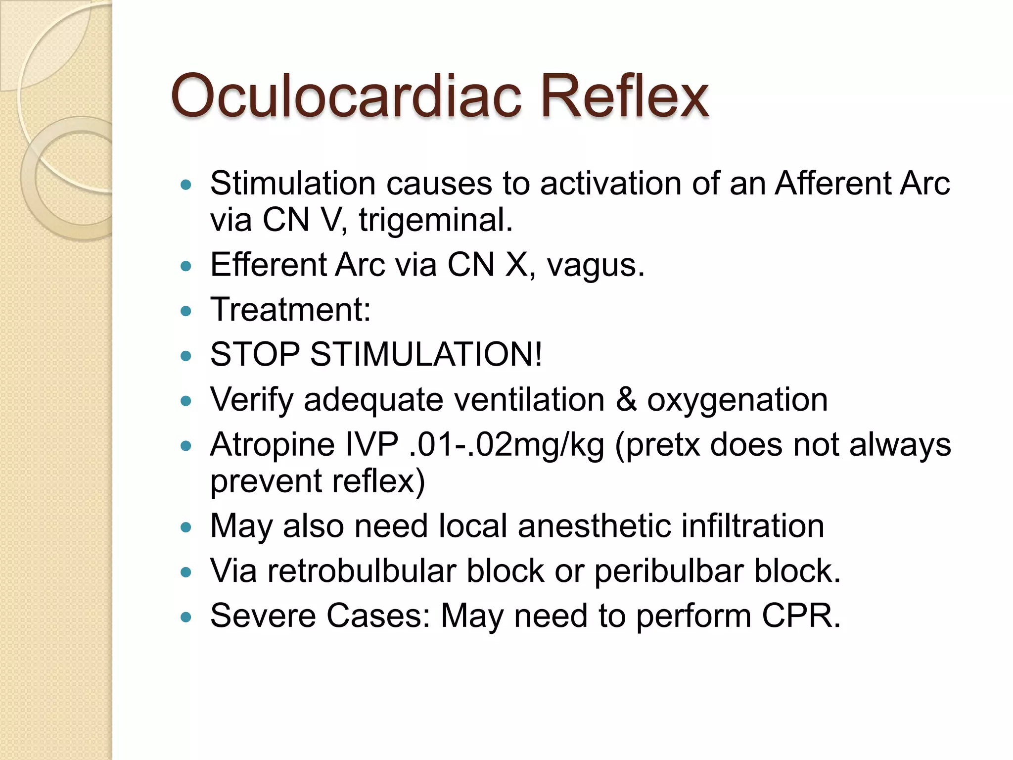 Oculocardiac Reflex
 Stimulation causes to activation of an Afferent Arc
via CN V, trigeminal.
 Efferent Arc via CN X, vagus.
 Treatment:
 STOP STIMULATION!
 Verify adequate ventilation & oxygenation
 Atropine IVP .01-.02mg/kg (pretx does not always
prevent reflex)
 May also need local anesthetic infiltration
 Via retrobulbular block or peribulbar block.
 Severe Cases: May need to perform CPR.
 