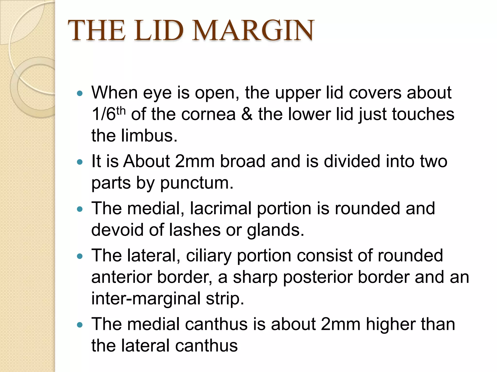 THE LID MARGIN
 When eye is open, the upper lid covers about
1/6th of the cornea & the lower lid just touches
the limbus.
 It is About 2mm broad and is divided into two
parts by punctum.
 The medial, lacrimal portion is rounded and
devoid of lashes or glands.
 The lateral, ciliary portion consist of rounded
anterior border, a sharp posterior border and an
inter-marginal strip.
 The medial canthus is about 2mm higher than
the lateral canthus
 