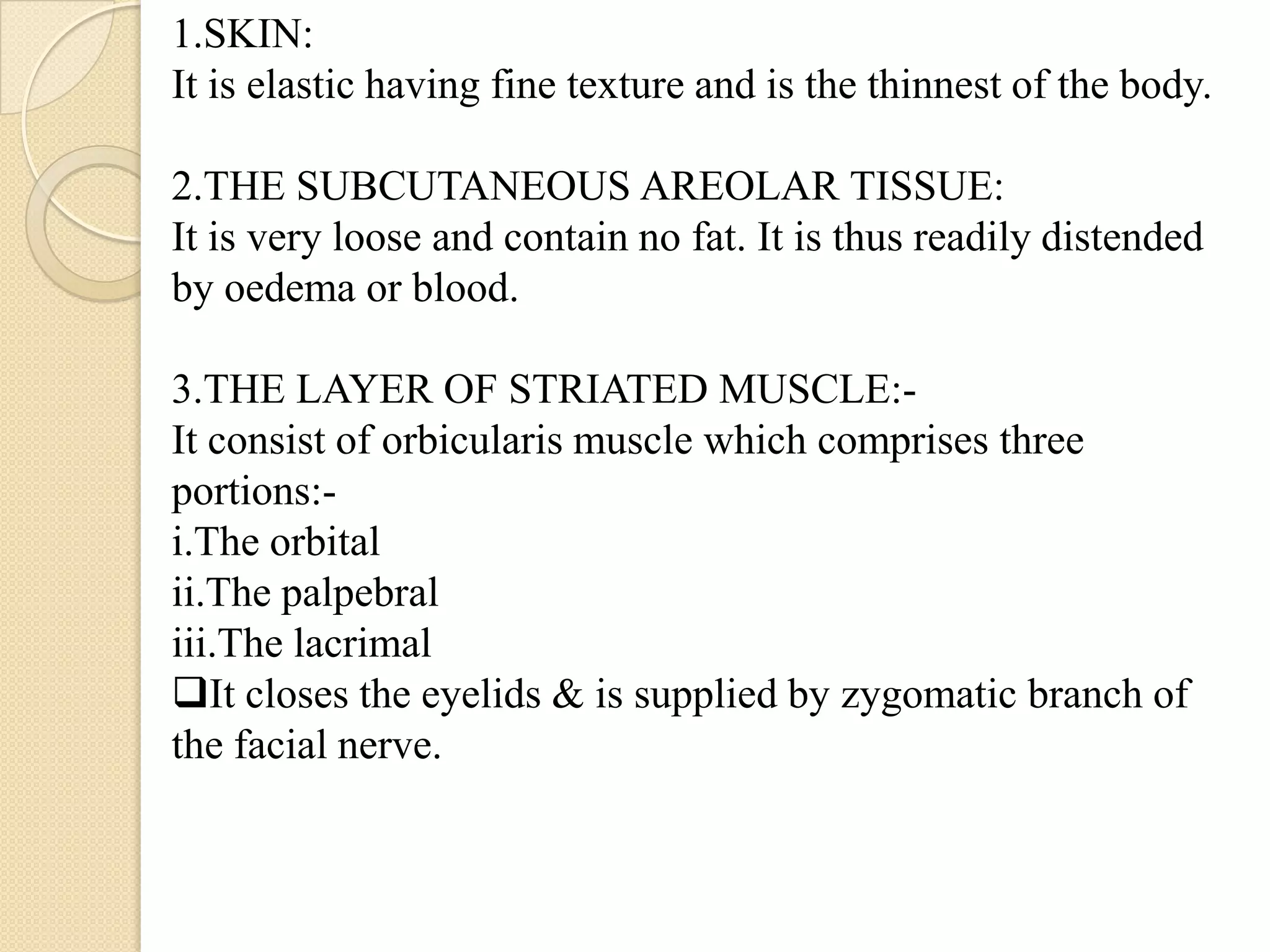 1.SKIN:
It is elastic having fine texture and is the thinnest of the body.
2.THE SUBCUTANEOUS AREOLAR TISSUE:
It is very loose and contain no fat. It is thus readily distended
by oedema or blood.
3.THE LAYER OF STRIATED MUSCLE:-
It consist of orbicularis muscle which comprises three
portions:-
i.The orbital
ii.The palpebral
iii.The lacrimal
It closes the eyelids & is supplied by zygomatic branch of
the facial nerve.
 