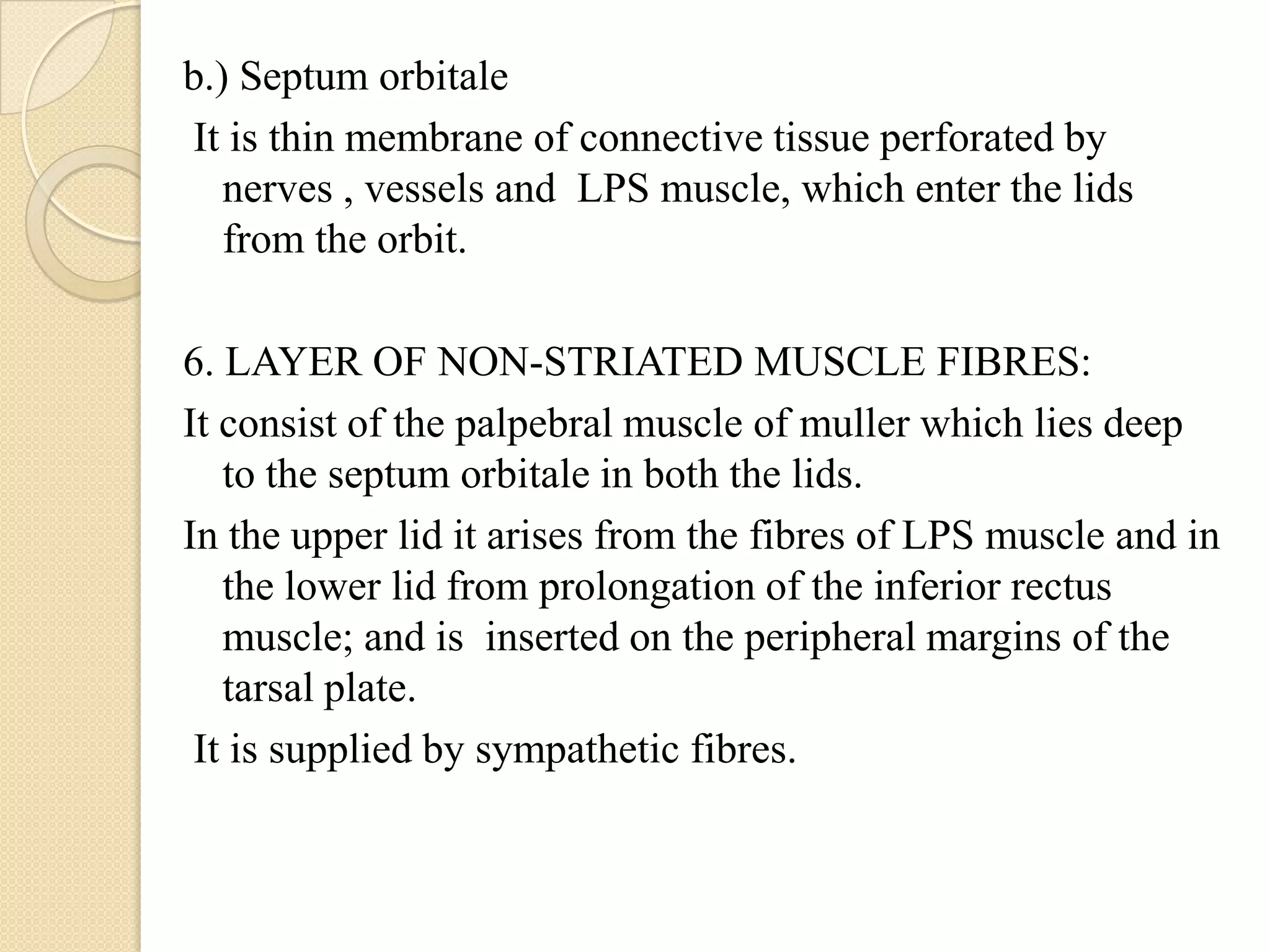 b.) Septum orbitale
It is thin membrane of connective tissue perforated by
nerves , vessels and LPS muscle, which enter the lids
from the orbit.
6. LAYER OF NON-STRIATED MUSCLE FIBRES:
It consist of the palpebral muscle of muller which lies deep
to the septum orbitale in both the lids.
In the upper lid it arises from the fibres of LPS muscle and in
the lower lid from prolongation of the inferior rectus
muscle; and is inserted on the peripheral margins of the
tarsal plate.
It is supplied by sympathetic fibres.
 