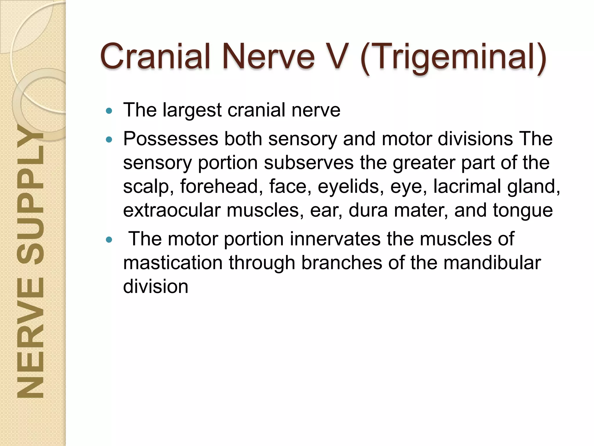 Cranial Nerve V (Trigeminal)
 The largest cranial nerve
 Possesses both sensory and motor divisions The
sensory portion subserves the greater part of the
scalp, forehead, face, eyelids, eye, lacrimal gland,
extraocular muscles, ear, dura mater, and tongue
 The motor portion innervates the muscles of
mastication through branches of the mandibular
division
NERVESUPPLY
 