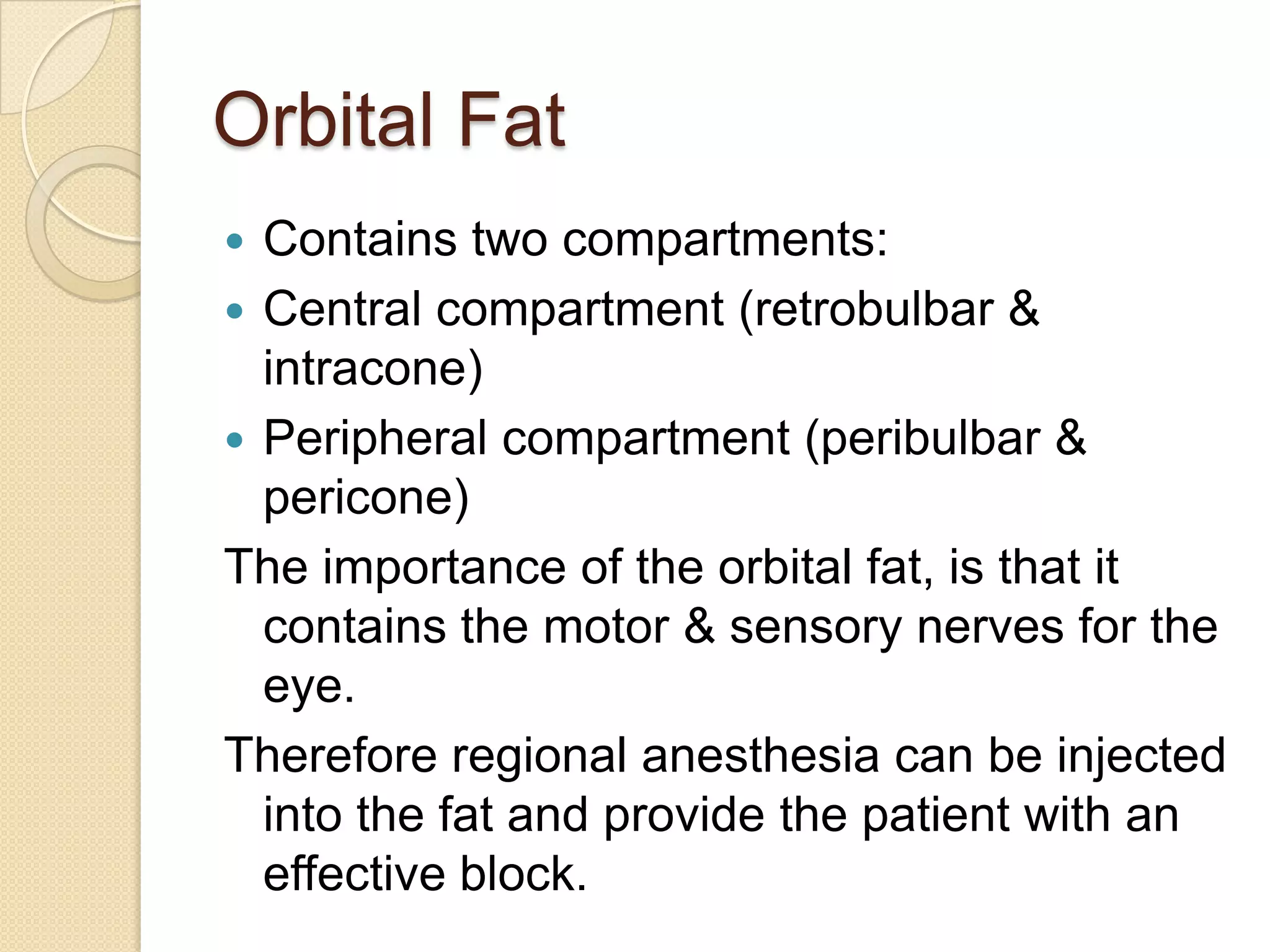 Orbital Fat
 Contains two compartments:
 Central compartment (retrobulbar &
intracone)
 Peripheral compartment (peribulbar &
pericone)
The importance of the orbital fat, is that it
contains the motor & sensory nerves for the
eye.
Therefore regional anesthesia can be injected
into the fat and provide the patient with an
effective block.
 