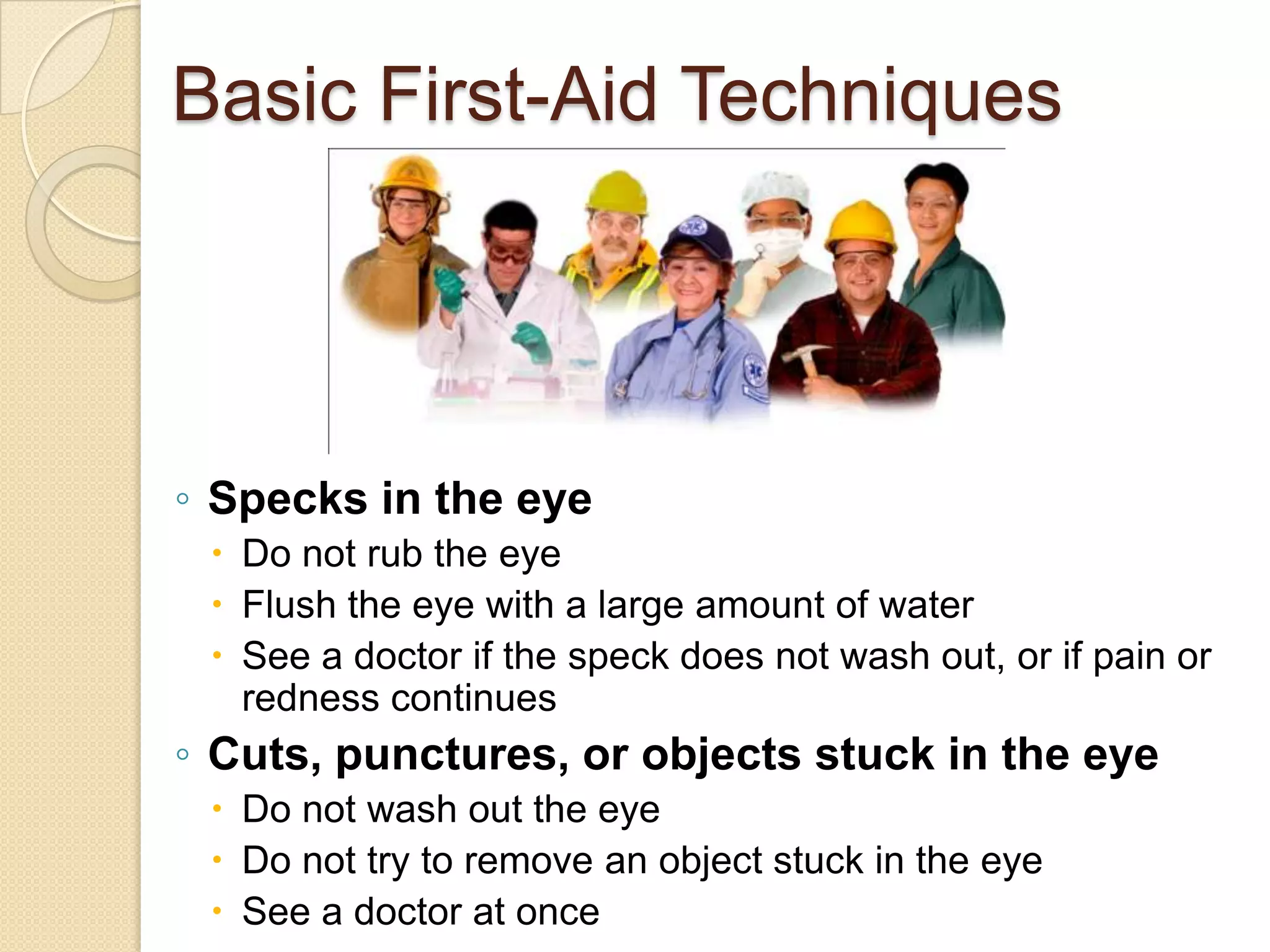 Basic First-Aid Techniques
◦ Specks in the eye
 Do not rub the eye
 Flush the eye with a large amount of water
 See a doctor if the speck does not wash out, or if pain or
redness continues
◦ Cuts, punctures, or objects stuck in the eye
 Do not wash out the eye
 Do not try to remove an object stuck in the eye
 See a doctor at once
 