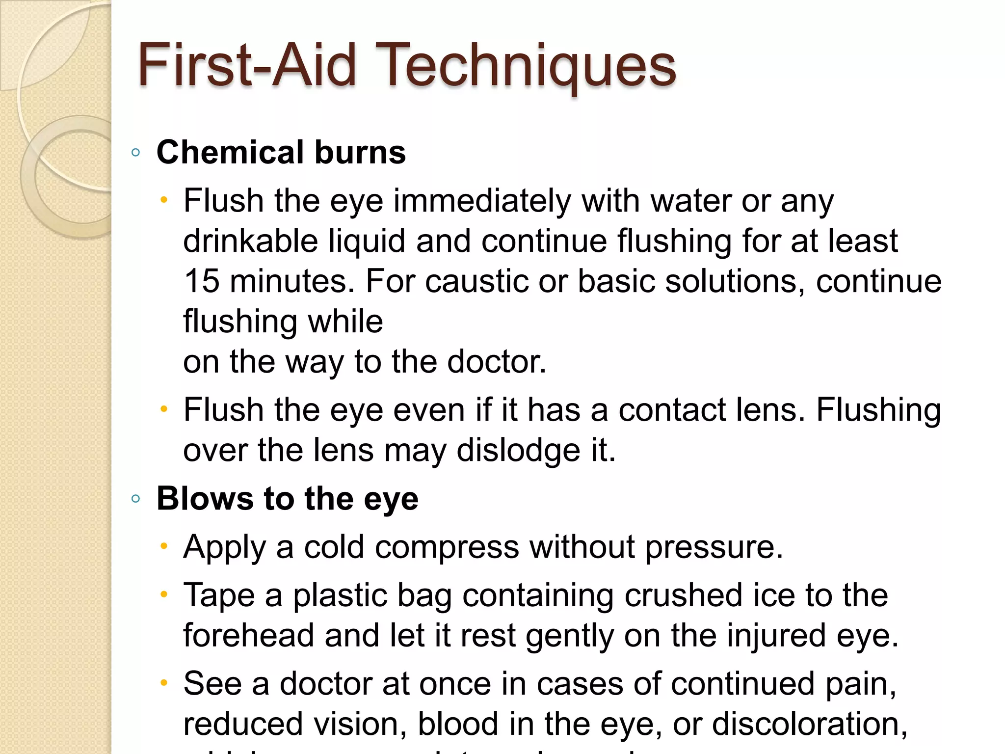 First-Aid Techniques
◦ Chemical burns
 Flush the eye immediately with water or any
drinkable liquid and continue flushing for at least
15 minutes. For caustic or basic solutions, continue
flushing while
on the way to the doctor.
 Flush the eye even if it has a contact lens. Flushing
over the lens may dislodge it.
◦ Blows to the eye
 Apply a cold compress without pressure.
 Tape a plastic bag containing crushed ice to the
forehead and let it rest gently on the injured eye.
 See a doctor at once in cases of continued pain,
reduced vision, blood in the eye, or discoloration,
 