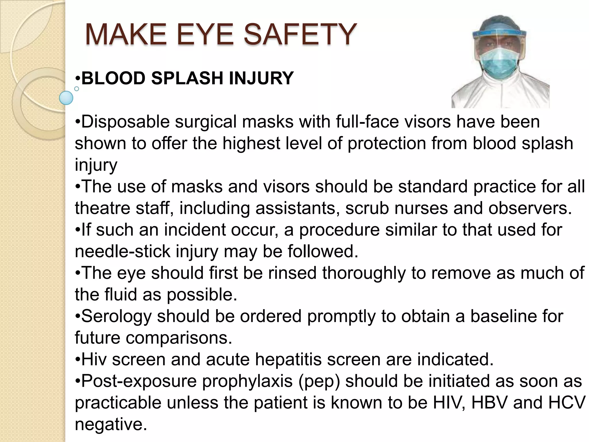 MAKE EYE SAFETY
•BLOOD SPLASH INJURY
•Disposable surgical masks with full-face visors have been
shown to offer the highest level of protection from blood splash
injury
•The use of masks and visors should be standard practice for all
theatre staff, including assistants, scrub nurses and observers.
•If such an incident occur, a procedure similar to that used for
needle-stick injury may be followed.
•The eye should first be rinsed thoroughly to remove as much of
the fluid as possible.
•Serology should be ordered promptly to obtain a baseline for
future comparisons.
•Hiv screen and acute hepatitis screen are indicated.
•Post-exposure prophylaxis (pep) should be initiated as soon as
practicable unless the patient is known to be HIV, HBV and HCV
negative.
 