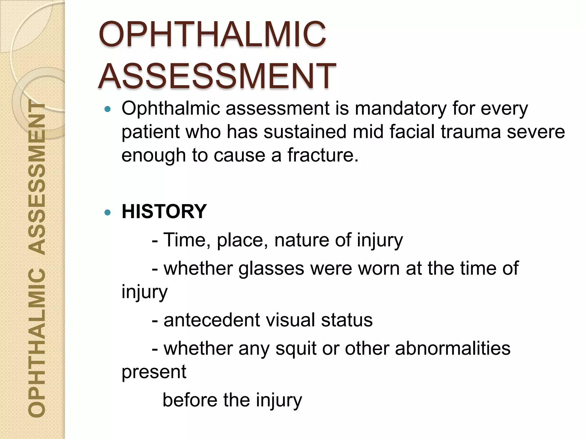 OPHTHALMIC
ASSESSMENT
OPHTHALMICASSESSMENT
 Ophthalmic assessment is mandatory for every
patient who has sustained mid facial trauma severe
enough to cause a fracture.
 HISTORY
- Time, place, nature of injury
- whether glasses were worn at the time of
injury
- antecedent visual status
- whether any squit or other abnormalities
present
before the injury
 