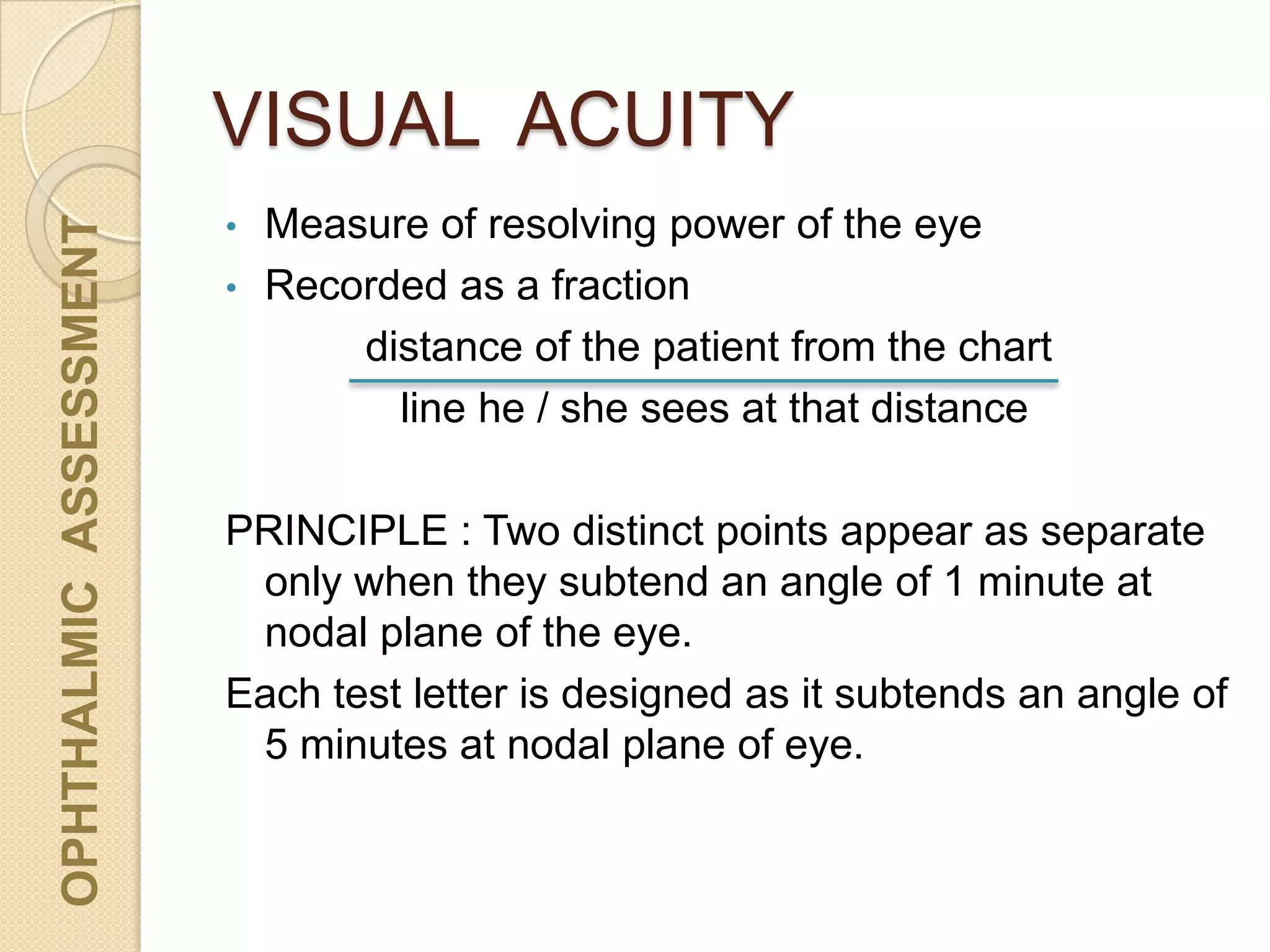 VISUAL ACUITY
OPHTHALMICASSESSMENT
• Measure of resolving power of the eye
• Recorded as a fraction
distance of the patient from the chart
line he / she sees at that distance
PRINCIPLE : Two distinct points appear as separate
only when they subtend an angle of 1 minute at
nodal plane of the eye.
Each test letter is designed as it subtends an angle of
5 minutes at nodal plane of eye.
 
