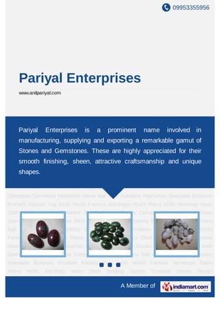09953355956




    Pariyal Enterprises
    www.anilpariyal.com




Healing Stones Tumbled Stones Rough Stones Cabochon Stones Pencil Shape
Stones Precious Enterprises is a prominent
    Pariyal Gemstones Stick Gemstone Ruby Gemstone Gemstone Necklaces Stone
                                                name involved in
Ball Love Solutions Hypnotism Specialist Business Problem Kalsarp Yog Dosh World
    manufacturing, supplying and exporting a remarkable gamut of
Famous Astrologer Rashi Ratna Vedic Astrology Vastu Dosh Healing Stones Tumbled
    Stones and Gemstones. These are highly appreciated for their
Stones Rough Stones Cabochon Stones Pencil Shape Stones Precious Gemstones Stick
Gemstone Ruby Gemstone sheen, attractive craftsmanship Solutions Hypnotism
   smooth finishing, Gemstone Necklaces Stone Ball Love and unique
Specialist Business Problem Kalsarp Yog Dosh World Famous Astrologer Rashi
    shapes.
Ratna   Vedic   Astrology   Vastu   Dosh   Healing   Stones   Tumbled    Stones   Rough
Stones Cabochon Stones Pencil Shape Stones Precious Gemstones Stick Gemstone Ruby
Gemstone Gemstone Necklaces Stone Ball Love Solutions Hypnotism Specialist Business
Problem Kalsarp Yog Dosh World Famous Astrologer Rashi Ratna Vedic Astrology Vastu
Dosh Healing Stones Tumbled Stones Rough Stones Cabochon Stones Pencil Shape
Stones Precious Gemstones Stick Gemstone Ruby Gemstone Gemstone Necklaces Stone
Ball Love Solutions Hypnotism Specialist Business Problem Kalsarp Yog Dosh World
Famous Astrologer Rashi Ratna Vedic Astrology Vastu Dosh Healing Stones Tumbled
Stones Rough Stones Cabochon Stones Pencil Shape Stones Precious Gemstones Stick
Gemstone Ruby Gemstone Gemstone Necklaces Stone Ball Love Solutions Hypnotism
Specialist Business Problem Kalsarp Yog Dosh World Famous Astrologer Rashi
Ratna   Vedic   Astrology   Vastu   Dosh   Healing   Stones   Tumbled    Stones   Rough

                                                A Member of
 