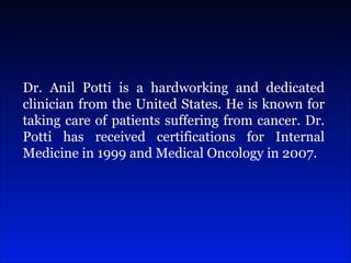 Dr. Anil Potti is a hardworking and dedicated clinician from the United States. He is known for taking care of patients suffering from cancer. Dr. Potti has received certifications for Internal Medicine in 1999 and Medical Oncology in 2007.  