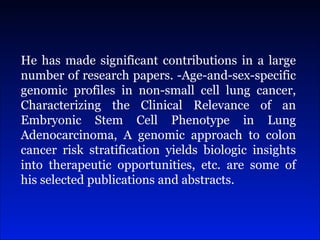 He has made significant contributions in a large number of research papers. -Age-and-sex-specific genomic profiles in non-small cell lung cancer, Characterizing the Clinical Relevance of an Embryonic Stem Cell Phenotype in Lung Adenocarcinoma, A genomic approach to colon cancer risk stratification yields biologic insights into therapeutic opportunities, etc. are some of his selected publications and abstracts. 