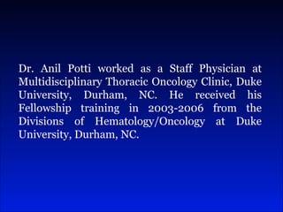 Dr. Anil Potti worked as a Staff Physician at Multidisciplinary Thoracic Oncology Clinic, Duke University, Durham, NC. He received his Fellowship training in 2003-2006 from the Divisions of Hematology/Oncology at Duke University, Durham, NC.  