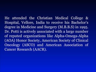He attended the Christian Medical College & Hospital, Vellore, India to receive his Bachelor’s degree in Medicine and Surgery (M.B.B.S) in 1995. Dr. Potti is actively associated with a large number of reputed organizations like Alpha-Omega-Alpha (AOA) Honor Society, American Society of Clinical Oncology (ASCO) and American Association of Cancer Research (AACR). 