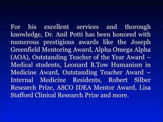 For his excellent services and thorough knowledge, Dr. Anil Potti has been honored with numerous prestigious awards like the Joseph Greenfield Mentoring Award, Alpha Omega Alpha (AOA), Outstanding Teacher of the Year Award – Medical students, Leonard B.Tow Humanism in Medicine Award, Outstanding Teacher Award – Internal Medicine Residents, Robert Silber Research Prize, ASCO IDEA Mentor Award, Lisa Stafford Clinical Research Prize and more.  