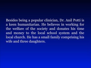 Besides being a popular clinician, Dr. Anil Potti is a keen humanitarian. He believes in working for the welfare of the society and donates his time and money to the local school system and the local church. He has a small family comprising his wife and three daughters.  