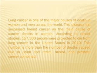Lung cancer is one of the major causes of death in women and men across the world. This disease has surpassed breast cancer as the main cause of cancer deaths in women. According to recent studies, 157,300 people were projected to die from lung cancer in the United States in 2010. This number is more than the number of deaths caused due to colon and rectal, breast, and prostate cancer combined.  