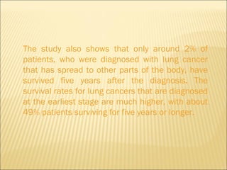 The study also shows that only around 2% of patients, who were diagnosed with lung cancer that has spread to other parts of the body, have survived five years after the diagnosis. The survival rates for lung cancers that are diagnosed at the earliest stage are much higher, with about 49% patients surviving for five years or longer. 