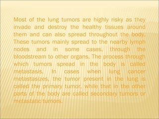 Most of the lung tumors are highly risky as they invade and destroy the healthy tissues around them and can also spread throughout the body. These tumors mainly spread to the nearby lymph nodes and in some cases, through the bloodstream to other organs. The process through which tumors spread in the body is called metastasis. In cases when lung cancer metastasizes, the tumor present in the lung is called the primary tumor, while that in the other parts of the body are called secondary tumors or metastatic tumors. 