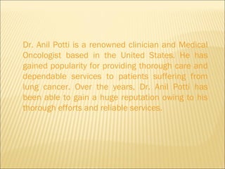 Dr. Anil Potti is a renowned clinician and Medical Oncologist based in the United States. He has gained popularity for providing thorough care and dependable services to patients suffering from lung cancer. Over the years, Dr. Anil Potti has been able to gain a huge reputation owing to his thorough efforts and reliable services.  
