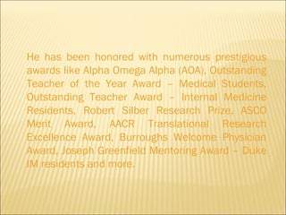 He has been honored with numerous prestigious awards like Alpha Omega Alpha (AOA), Outstanding Teacher of the Year Award – Medical Students, Outstanding Teacher Award – Internal Medicine Residents, Robert Silber Research Prize, ASCO Merit Award, AACR Translational Research Excellence Award, Burroughs Welcome Physician Award, Joseph Greenfield Mentoring Award – Duke IM residents and more.  