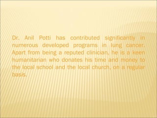 Dr. Anil Potti has contributed significantly in numerous developed programs in lung cancer. Apart from being a reputed clinician, he is a keen humanitarian who donates his time and money to the local school and the local church, on a regular basis. 
