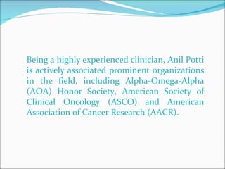 Being a highly experienced clinician, Anil Potti is actively associated prominent organizations in the field, including Alpha-Omega-Alpha (AOA) Honor Society, American Society of Clinical Oncology (ASCO) and American Association of Cancer Research (AACR).  