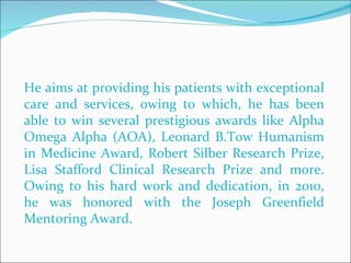 He aims at providing his patients with exceptional care and services, owing to which, he has been able to win several prestigious awards like Alpha Omega Alpha (AOA), Leonard B.Tow Humanism in Medicine Award, Robert Silber Research Prize, Lisa Stafford Clinical Research Prize and more. Owing to his hard work and dedication, in 2010, he was honored with the Joseph Greenfield Mentoring Award. 