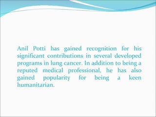 Anil Potti has gained recognition for his significant contributions in several developed programs in lung cancer. In addition to being a reputed medical professional, he has also gained popularity for being a keen humanitarian.  