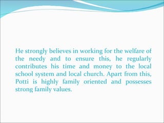 He strongly believes in working for the welfare of the needy and to ensure this, he regularly contributes his time and money to the local school system and local church. Apart from this, Potti is highly family oriented and possesses strong family values.  