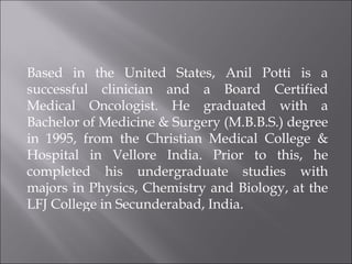 Based in the United States, Anil Potti is a successful clinician and a Board Certified Medical Oncologist. He graduated with a Bachelor of Medicine & Surgery (M.B.B.S.) degree in 1995, from the Christian Medical College & Hospital in Vellore India. Prior to this, he completed his undergraduate studies with majors in Physics, Chemistry and Biology, at the LFJ College in Secunderabad, India.  