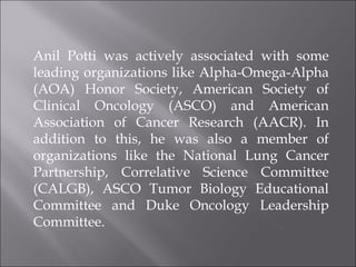Anil Potti was actively associated with some leading organizations like Alpha-Omega-Alpha (AOA) Honor Society, American Society of Clinical Oncology (ASCO) and American Association of Cancer Research (AACR). In addition to this, he was also a member of organizations like the National Lung Cancer Partnership, Correlative Science Committee (CALGB), ASCO Tumor Biology Educational Committee and Duke Oncology Leadership Committee.  