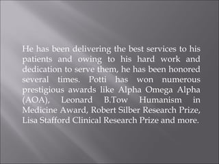 He has been delivering the best services to his patients and owing to his hard work and dedication to serve them, he has been honored several times. Potti has won numerous prestigious awards like Alpha Omega Alpha (AOA), Leonard B.Tow Humanism in Medicine Award, Robert Silber Research Prize, Lisa Stafford Clinical Research Prize and more. 