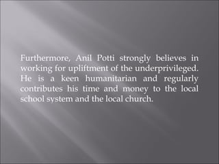 Furthermore, Anil Potti strongly believes in working for upliftment of the underprivileged. He is a keen humanitarian and regularly contributes his time and money to the local school system and the local church.  