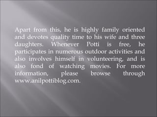 Apart from this, he is highly family oriented and devotes quality time to his wife and three daughters. Whenever Potti is free, he participates in numerous outdoor activities and also involves himself in volunteering, and is also fond of watching movies. For more information, please browse through www.anilpottiblog.com. 