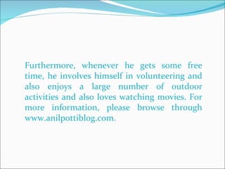 Furthermore, whenever he gets some free time, he involves himself in volunteering and also enjoys a large number of outdoor activities and also loves watching movies. For more information, please browse through www.anilpottiblog.com. 