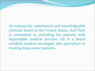 An extensively experienced and knowledgeable clinician based in the United States, Anil Potti is committed to providing his patients with dependable medical services. He is a board certified medical oncologist who specializes in treating lung cancer patients.  