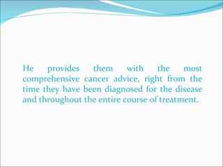 He provides them with the most comprehensive cancer advice, right from the time they have been diagnosed for the disease and throughout the entire course of treatment.  