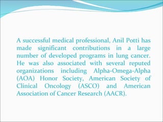 A successful medical professional, Anil Potti has made significant contributions in a large number of developed programs in lung cancer. He was also associated with several reputed organizations including Alpha-Omega-Alpha (AOA) Honor Society, American Society of Clinical Oncology (ASCO) and American Association of Cancer Research (AACR).  
