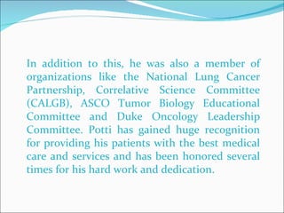 In addition to this, he was also a member of organizations like the National Lung Cancer Partnership, Correlative Science Committee (CALGB), ASCO Tumor Biology Educational Committee and Duke Oncology Leadership Committee. Potti has gained huge recognition for providing his patients with the best medical care and services and has been honored several times for his hard work and dedication.  
