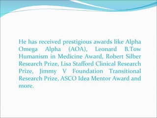 He has received prestigious awards like Alpha Omega Alpha (AOA), Leonard B.Tow Humanism in Medicine Award, Robert Silber Research Prize, Lisa Stafford Clinical Research Prize, Jimmy V Foundation Transitional Research Prize, ASCO Idea Mentor Award and more. 