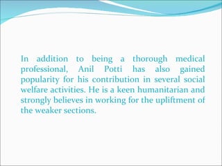 In addition to being a thorough medical professional, Anil Potti has also gained popularity for his contribution in several social welfare activities. He is a keen humanitarian and strongly believes in working for the upliftment of the weaker sections.  