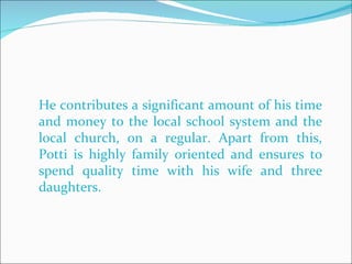 He contributes a significant amount of his time and money to the local school system and the local church, on a regular. Apart from this, Potti is highly family oriented and ensures to spend quality time with his wife and three daughters.  