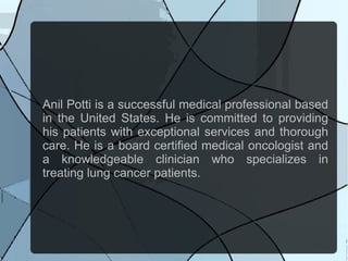 Anil Potti is a successful medical professional based
in the United States. He is committed to providing
his patients with exceptional services and thorough
care. He is a board certified medical oncologist and
a knowledgeable clinician who specializes in
treating lung cancer patients.
 